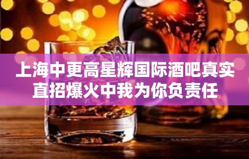 上海中更高星辉国际酒吧真实直招爆火中我为你负责任