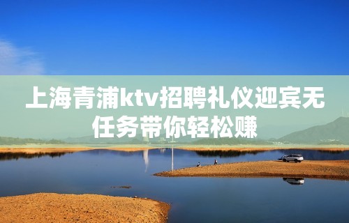 上海青浦ktv招聘礼仪迎宾无任务带你轻松赚