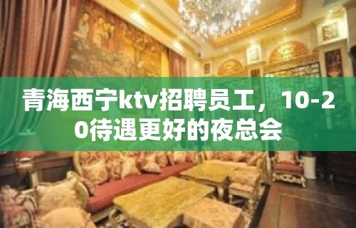 青海西宁ktv招聘员工，10-20待遇更好的夜总会