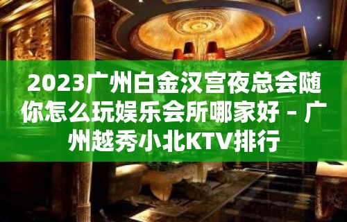 2023广州白金汉宫夜总会随你怎么玩娱乐会所哪家好 – 广州越秀小北KTV排行