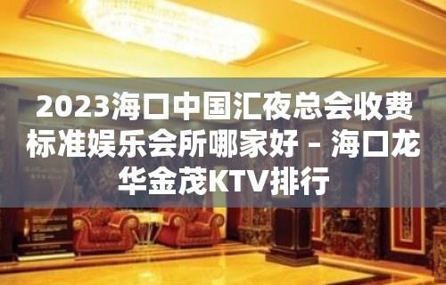 2023海口中国汇夜总会收费标准娱乐会所哪家好 – 海口龙华金茂KTV排行