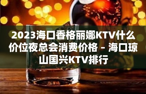 2023海口香格丽娜KTV什么价位夜总会消费价格 – 海口琼山国兴KTV排行