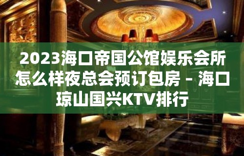 2023海口帝国公馆娱乐会所怎么样夜总会预订包房 – 海口琼山国兴KTV排行