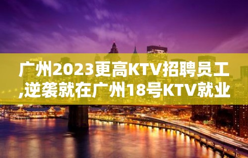 广州2023更高KTV招聘员工,逆袭就在广州18号KTV就业