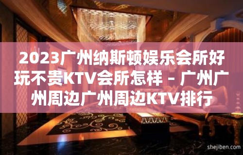 2023广州纳斯顿娱乐会所好玩不贵KTV会所怎样 – 广州广州周边广州周边KTV排行