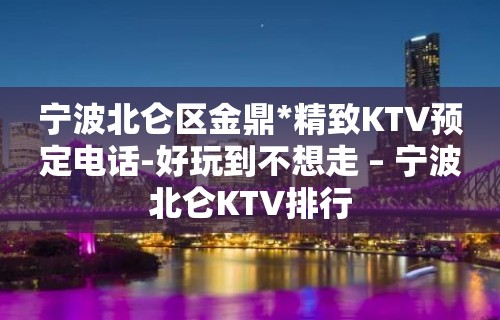 宁波北仑区金鼎*精致KTV预定电话-好玩到不想走 – 宁波北仑KTV排行