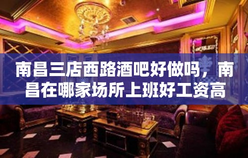 南昌三店西路酒吧好做吗，南昌在哪家场所上班好工资高