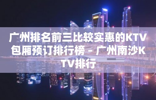 广州排名前三比较实惠的KTV包厢预订排行榜 – 广州南沙KTV排行