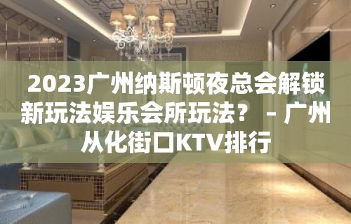 2023广州纳斯顿夜总会解锁新玩法娱乐会所玩法？ – 广州从化街口KTV排行