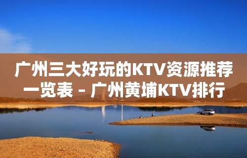 广州三大好玩的KTV资源推荐一览表 – 广州黄埔KTV排行