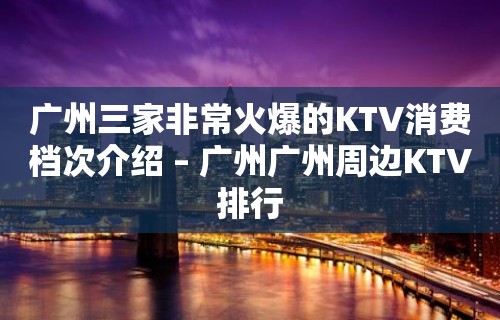 广州三家非常火爆的KTV消费档次介绍 – 广州广州周边KTV排行