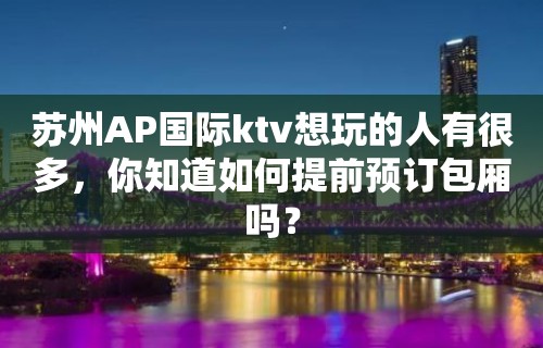 苏州AP国际ktv想玩的人有很多，你知道如何提前预订包厢吗？