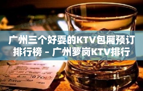 广州三个好耍的KTV包厢预订排行榜 – 广州萝岗KTV排行