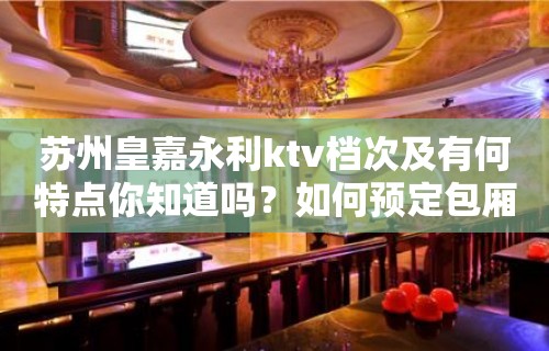 苏州皇嘉永利ktv档次及有何特点你知道吗？如何预定包厢