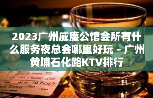 2023广州威廉公馆会所有什么服务夜总会哪里好玩 – 广州黄埔石化路KTV排行