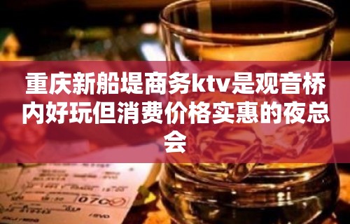 重庆新船堤商务ktv是观音桥内好玩但消费价格实惠的夜总会