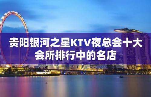 贵阳银河之星KTV夜总会十大会所排行中的名店