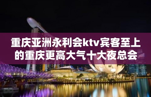 重庆亚洲永利会ktv宾客至上的重庆更高大气十大夜总会