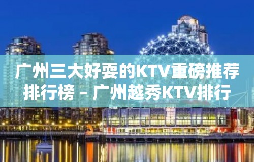 广州三大好耍的KTV重磅推荐排行榜 – 广州越秀KTV排行