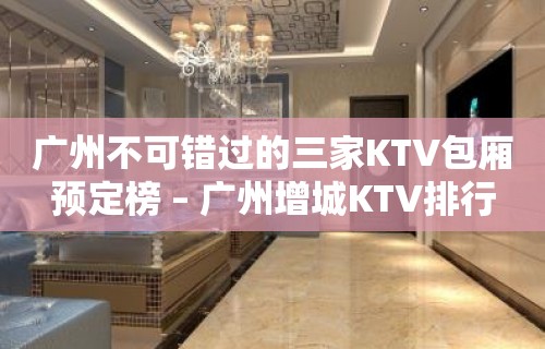 广州不可错过的三家KTV包厢预定榜 – 广州增城KTV排行