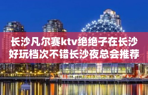 长沙凡尔赛ktv绝绝子在长沙好玩档次不错长沙夜总会推荐