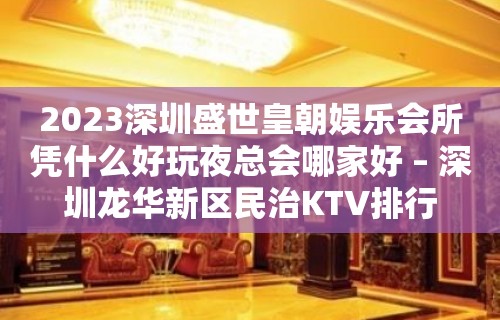 2023深圳盛世皇朝娱乐会所凭什么好玩夜总会哪家好 – 深圳龙华新区民治KTV排行