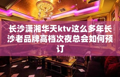 长沙潇湘华天ktv这么多年长沙老品牌高档次夜总会如何预订