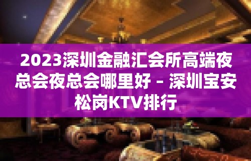 2023深圳金融汇会所高端夜总会夜总会哪里好 – 深圳宝安松岗KTV排行