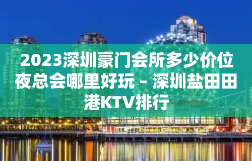 2023深圳豪门会所多少价位夜总会哪里好玩 – 深圳盐田田港KTV排行