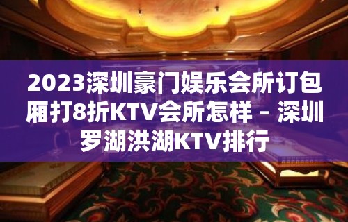 2023深圳豪门娱乐会所订包厢打8折KTV会所怎样 – 深圳罗湖洪湖KTV排行