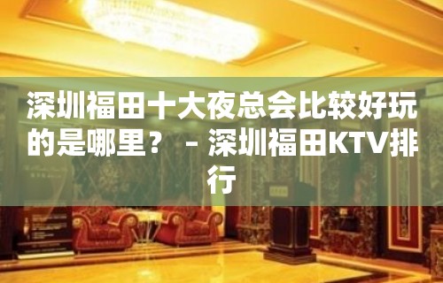 深圳福田十大夜总会比较好玩的是哪里？ – 深圳福田KTV排行