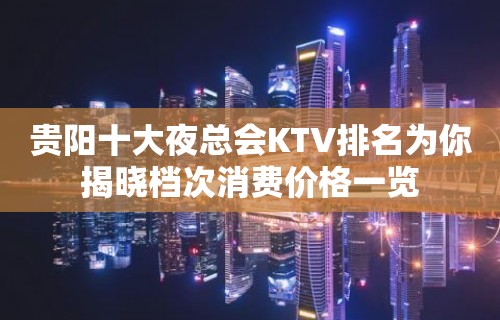 贵阳十大夜总会KTV排名为你揭晓档次消费价格一览