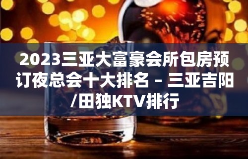 2023三亚大富豪会所包房预订夜总会十大排名 – 三亚吉阳/田独KTV排行