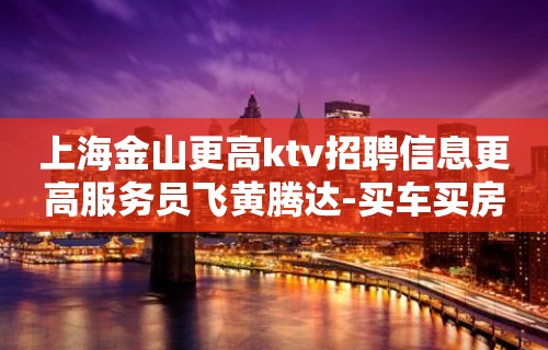 上海金山更高ktv招聘信息更高服务员飞黄腾达-买车买房