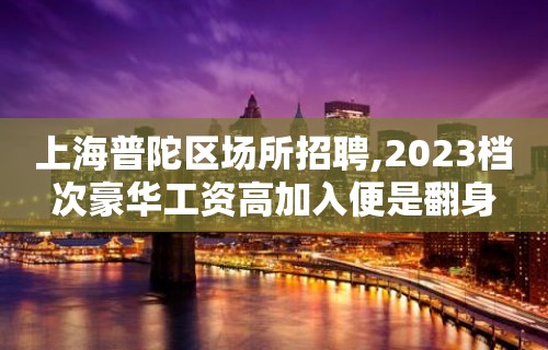 上海普陀区场所招聘,2023档次豪华工资高加入便是翻身