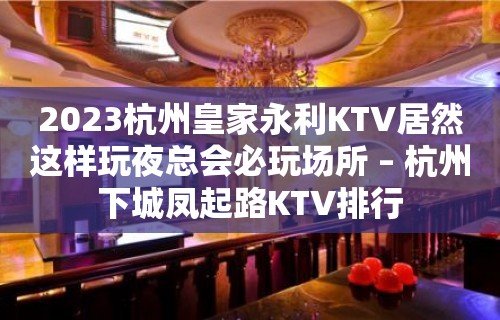 2023杭州皇家永利KTV居然这样玩夜总会必玩场所 – 杭州下城凤起路KTV排行