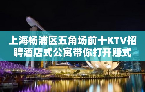 上海杨浦区五角场前十KTV招聘酒店式公寓带你打开赚式