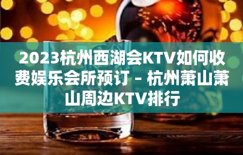 2023杭州西湖会KTV如何收费娱乐会所预订 – 杭州萧山萧山周边KTV排行