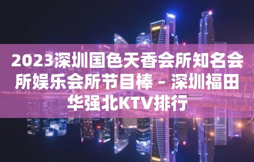 2023深圳国色天香会所知名会所娱乐会所节目棒 – 深圳福田华强北KTV排行