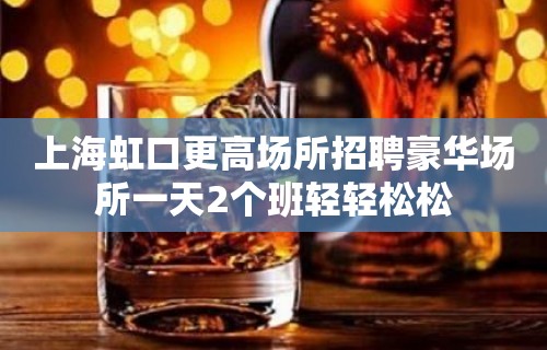 上海虹口更高场所招聘豪华场所一天2个班轻轻松松