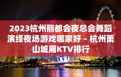 2023杭州丽都会夜总会舞蹈演绎夜场游戏哪家好 – 杭州萧山城厢KTV排行