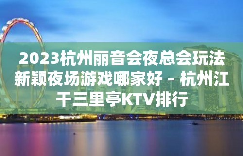 2023杭州丽音会夜总会玩法新颖夜场游戏哪家好 – 杭州江干三里亭KTV排行