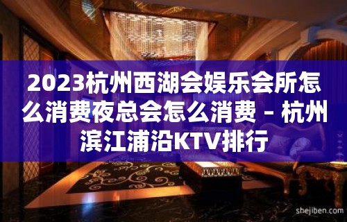 2023杭州西湖会娱乐会所怎么消费夜总会怎么消费 – 杭州滨江浦沿KTV排行