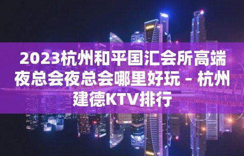 2023杭州和平国汇会所高端夜总会夜总会哪里好玩 – 杭州建德KTV排行