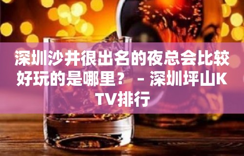 深圳沙井很出名的夜总会比较好玩的是哪里？ – 深圳坪山KTV排行