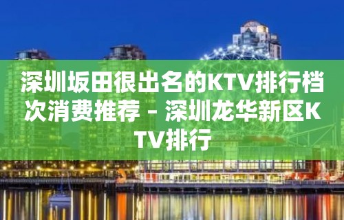 深圳坂田很出名的KTV排行档次消费推荐 – 深圳龙华新区KTV排行