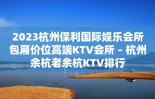 2023杭州保利国际娱乐会所包厢价位高端KTV会所 – 杭州余杭老余杭KTV排行