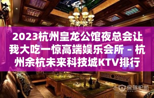 2023杭州皇龙公馆夜总会让我大吃一惊高端娱乐会所 – 杭州余杭未来科技城KTV排行