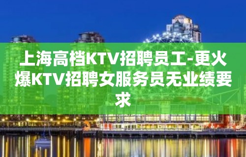 上海高档KTV招聘员工-更火爆KTV招聘女服务员无业绩要求