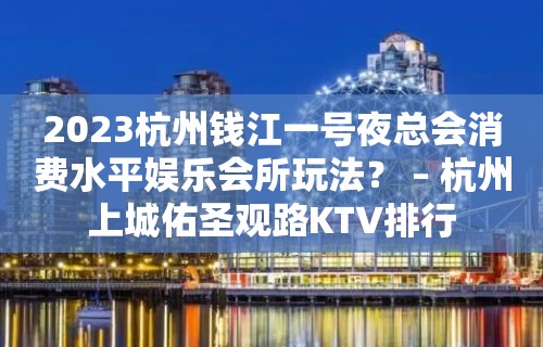 2023杭州钱江一号夜总会消费水平娱乐会所玩法？ – 杭州上城佑圣观路KTV排行